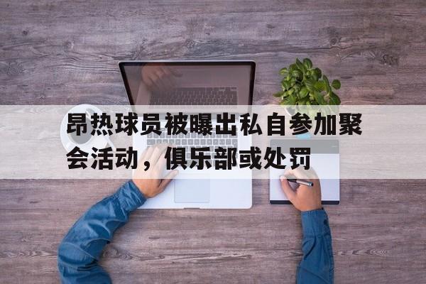 昂热球员被曝出私自参加聚会活动,俱乐部或处罚的简单介绍 昂热球员被曝出私自参加聚会活动,俱乐部或处罚的简单介绍