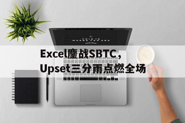 关于Excel鏖战SBTC，Upset三分雨点燃全场的信息